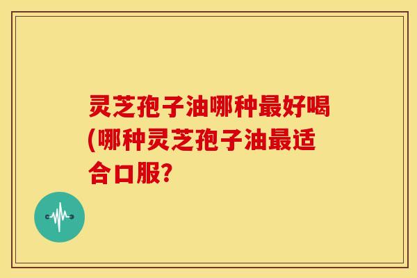 灵芝孢子油哪种最好喝(哪种灵芝孢子油最适合口服？