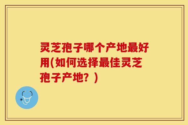 灵芝孢子哪个产地最好用(如何选择最佳灵芝孢子产地？)