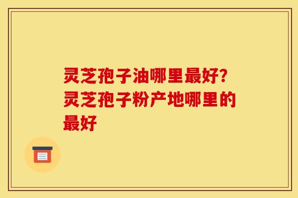 灵芝孢子油哪里最好？灵芝孢子粉产地哪里的最好