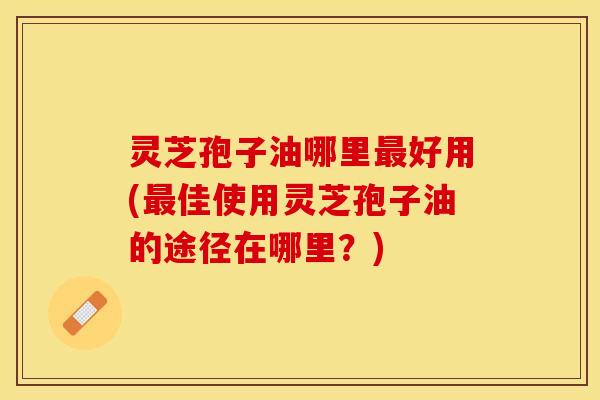 灵芝孢子油哪里最好用(最佳使用灵芝孢子油的途径在哪里？)