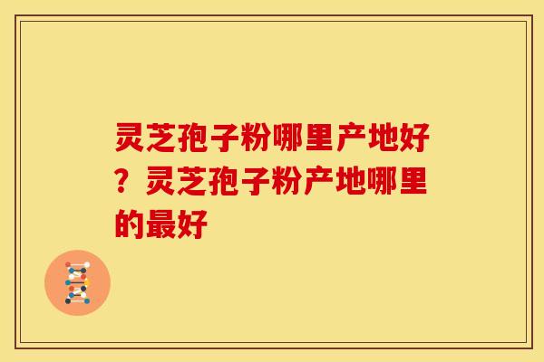 灵芝孢子粉哪里产地好？灵芝孢子粉产地哪里的最好