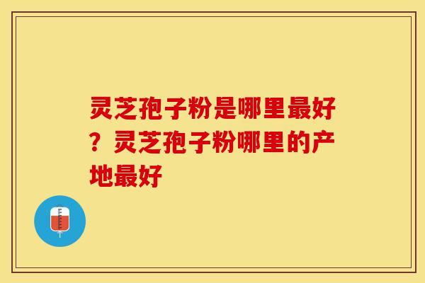 灵芝孢子粉是哪里最好？灵芝孢子粉哪里的产地最好