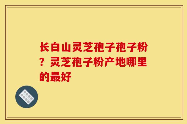 长白山灵芝孢子孢子粉?灵芝孢子粉产地哪里的最好 长白山灵芝孢子孢子粉?灵芝孢子粉产地哪里的最好