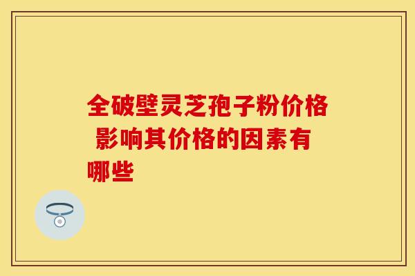 全破壁灵芝孢子粉价格 影响其价格的因素有哪些