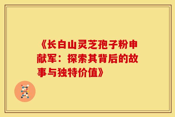 《长白山灵芝孢子粉申献军：探索其背后的故事与独特价值》