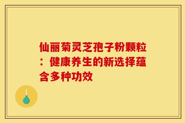 仙丽菊灵芝孢子粉颗粒：健康养生的新选择蕴含多种功效