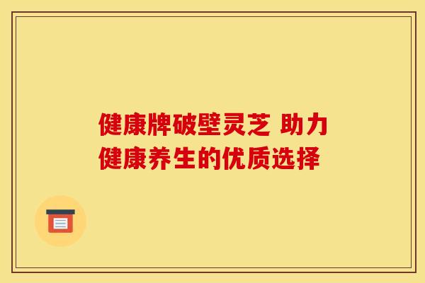 健康牌破壁灵芝 助力健康养生的优质选择