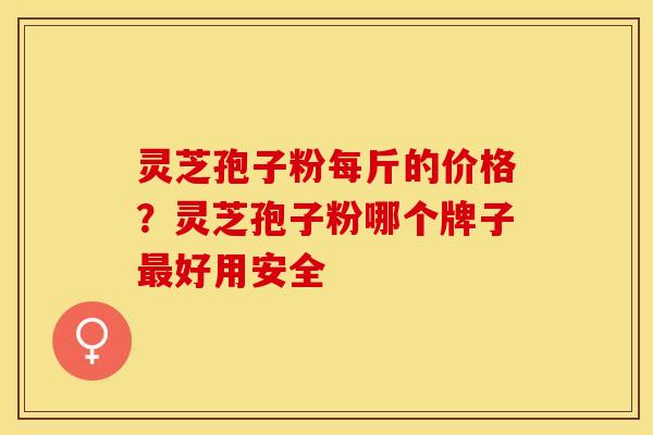 灵芝孢子粉每斤的价格？灵芝孢子粉哪个牌子最好用安全