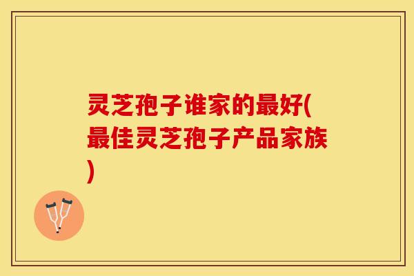 灵芝孢子谁家的最好(最佳灵芝孢子产品家族)