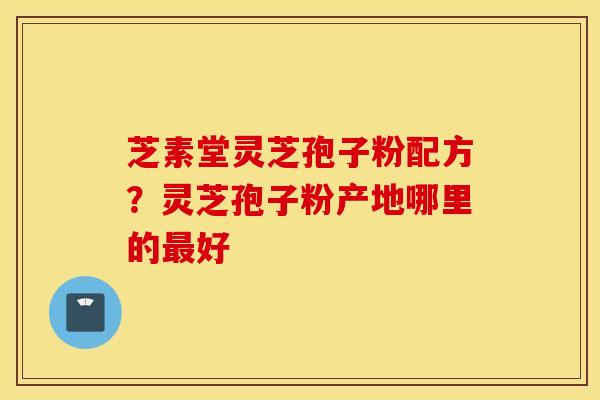 芝素堂灵芝孢子粉配方？灵芝孢子粉产地哪里的最好