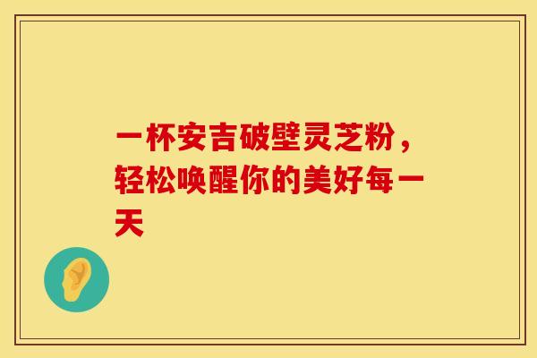 一杯安吉破壁灵芝粉，轻松唤醒你的美好每一天