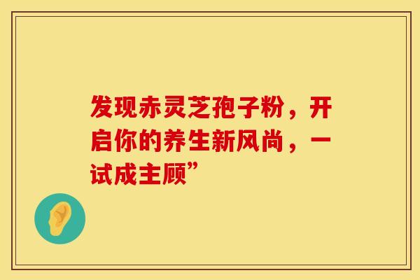 发现赤灵芝孢子粉，开启你的养生新风尚，一试成主顾”