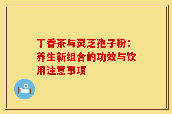 丁香茶与灵芝孢子粉：养生新组合的功效与饮用注意事项