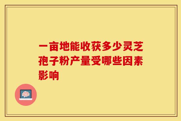 一亩地能收获多少灵芝孢子粉产量受哪些因素影响