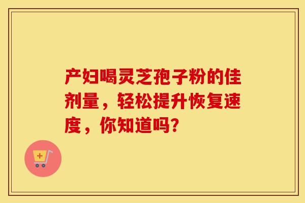产妇喝灵芝孢子粉的佳剂量，轻松提升恢复速度，你知道吗？