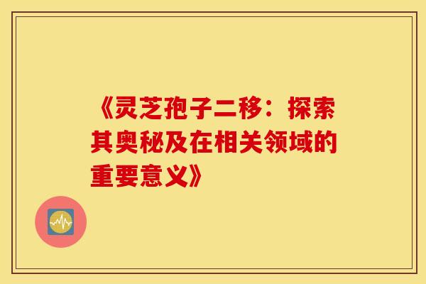 《灵芝孢子二移：探索其奥秘及在相关领域的重要意义》
