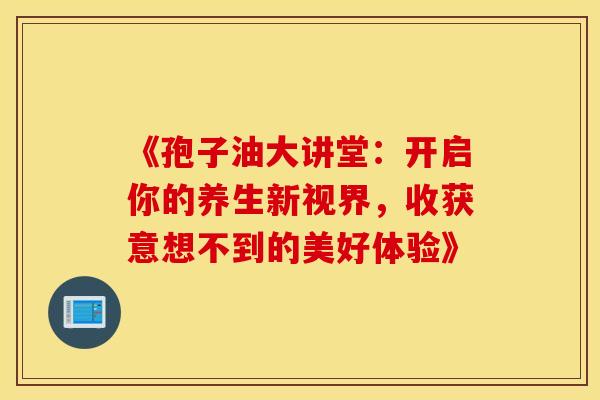 《孢子油大讲堂：开启你的养生新视界，收获意想不到的美好体验》