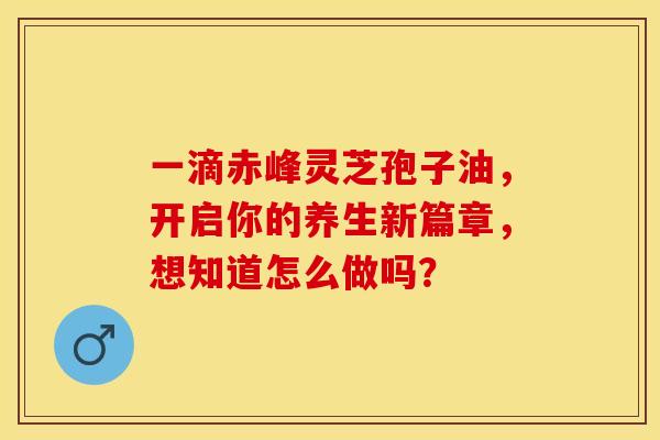 一滴赤峰灵芝孢子油，开启你的养生新篇章，想知道怎么做吗？