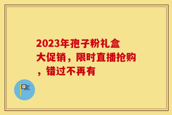 2023年孢子粉礼盒大促销，限时直播抢购，错过不再有