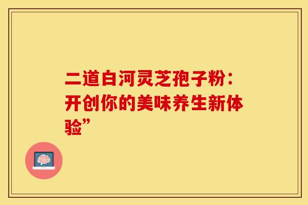 二道白河灵芝孢子粉：开创你的美味养生新体验”