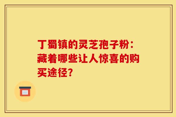 丁蜀镇的灵芝孢子粉：藏着哪些让人惊喜的购买途径？