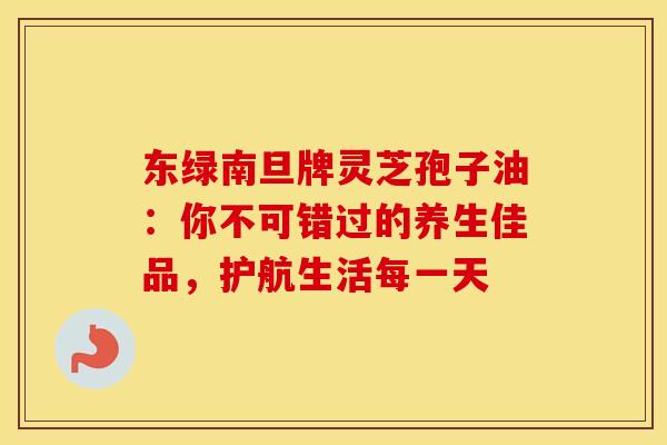 东绿南旦牌灵芝孢子油：你不可错过的养生佳品，护航生活每一天