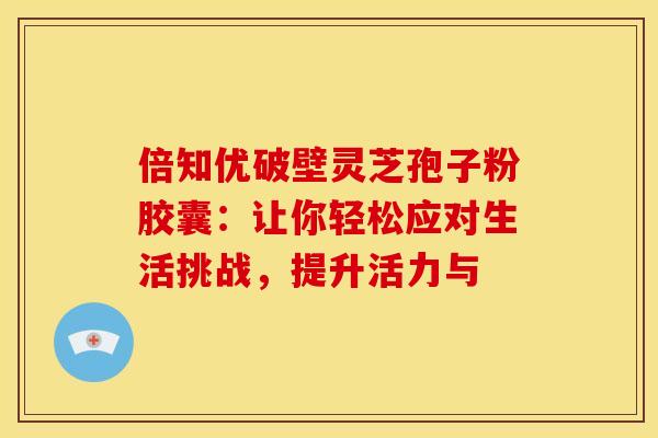 倍知优破壁灵芝孢子粉胶囊：让你轻松应对生活挑战，提升活力与