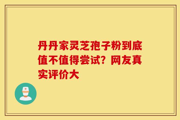 丹丹家灵芝孢子粉到底值不值得尝试？网友真实评价大