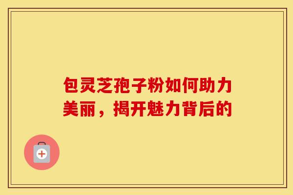 包灵芝孢子粉如何助力美丽，揭开魅力背后的