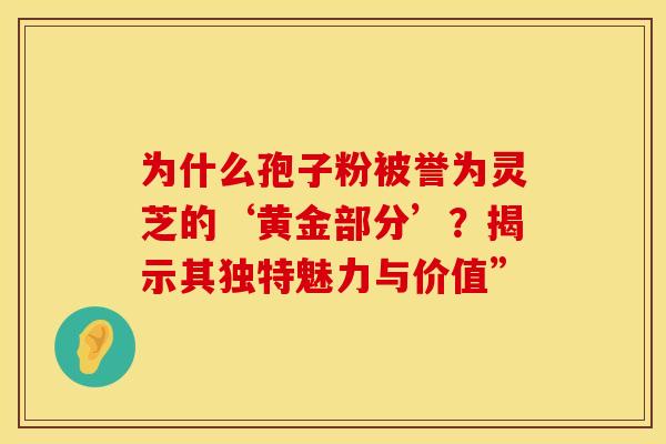为什么孢子粉被誉为灵芝的‘黄金部分’？揭示其独特魅力与价值”