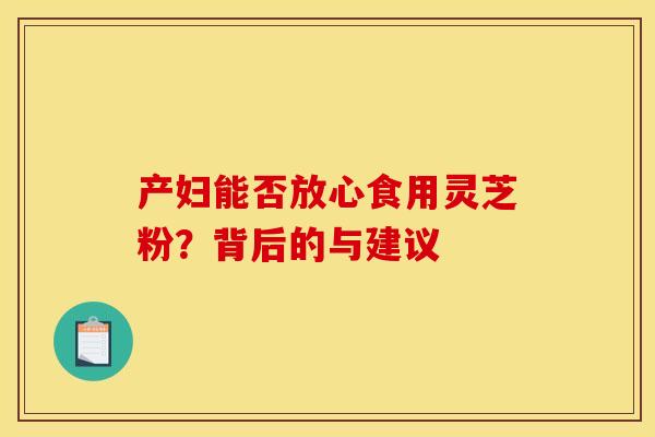 产妇能否放心食用灵芝粉？背后的与建议