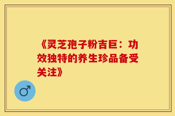 《灵芝孢子粉吉巨：功效独特的养生珍品备受关注》