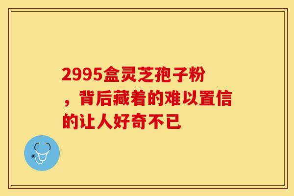 2995盒灵芝孢子粉，背后藏着的难以置信的让人好奇不已