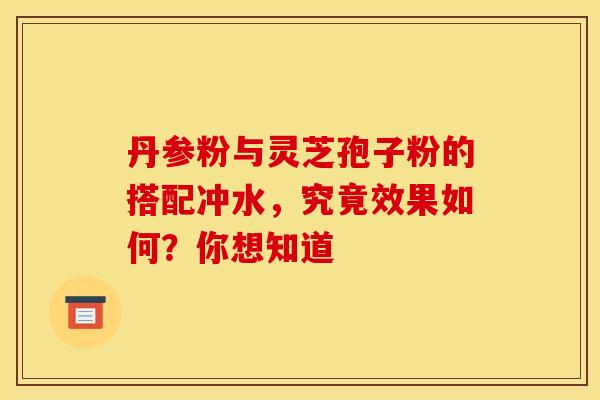 丹参粉与灵芝孢子粉的搭配冲水，究竟效果如何？你想知道