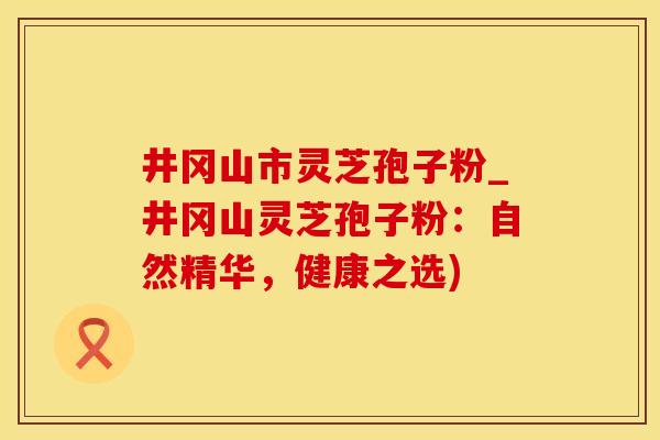 井冈山市灵芝孢子粉_井冈山灵芝孢子粉：自然精华，健康之选)