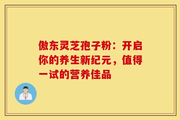 傲东灵芝孢子粉：开启你的养生新纪元，值得一试的营养佳品