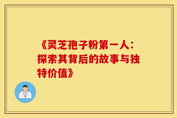 《灵芝孢子粉第一人：探索其背后的故事与独特价值》
