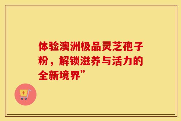 体验澳洲极品灵芝孢子粉，解锁滋养与活力的全新境界”
