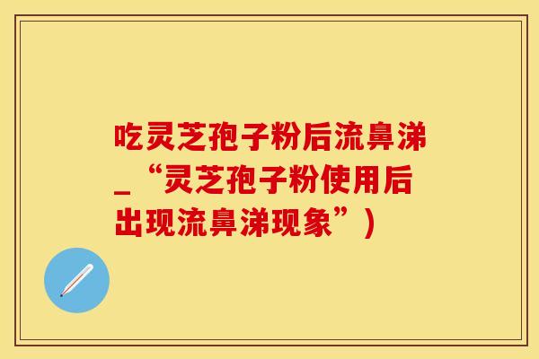 吃灵芝孢子粉后流鼻涕_“灵芝孢子粉使用后出现流鼻涕现象”)