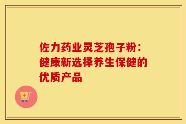 佐力药业灵芝孢子粉：健康新选择养生保健的优质产品