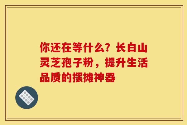 你还在等什么？长白山灵芝孢子粉，提升生活品质的摆摊神器