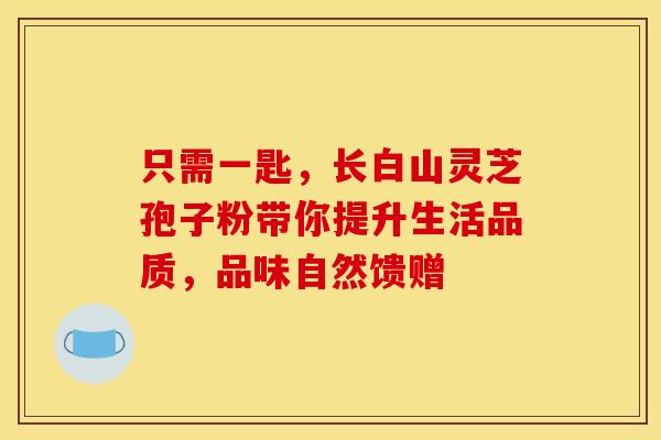 只需一匙，长白山灵芝孢子粉带你提升生活品质，品味自然馈赠