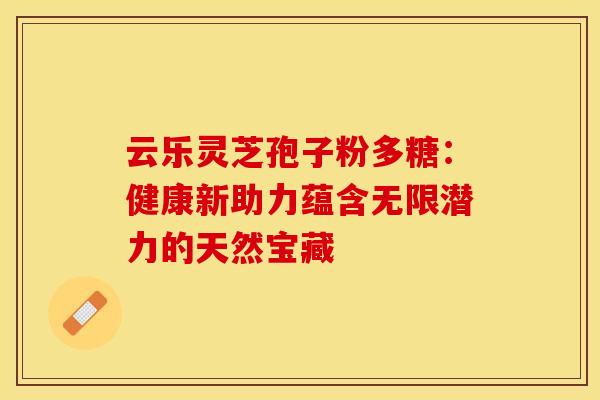 云乐灵芝孢子粉多糖：健康新助力蕴含无限潜力的天然宝藏