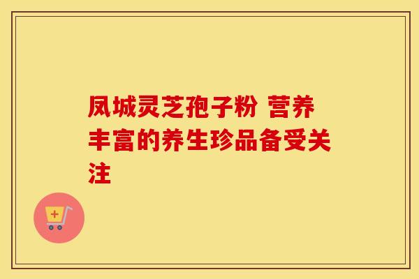 凤城灵芝孢子粉 营养丰富的养生珍品备受关注