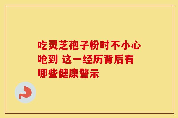 吃灵芝孢子粉时不小心呛到 这一经历背后有哪些健康警示