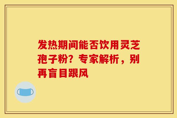 发热期间能否饮用灵芝孢子粉？专家解析，别再盲目跟风