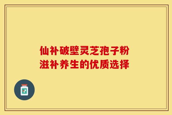 仙补破壁灵芝孢子粉 滋补养生的优质选择