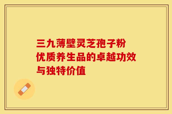 三九薄壁灵芝孢子粉 优质养生品的卓越功效与独特价值