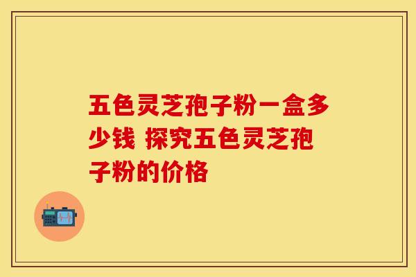 五色灵芝孢子粉一盒多少钱 探究五色灵芝孢子粉的价格