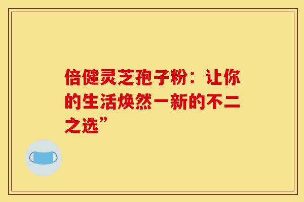 倍健灵芝孢子粉：让你的生活焕然一新的不二之选”